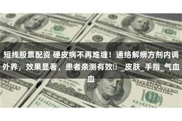 短线股票配资 硬皮病不再难缠！通络解痹方剂内调外养，效果显著，患者亲测有效‌_皮