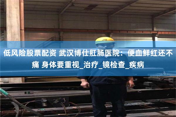 低风险股票配资 武汉博仕肛肠医院：便血鲜红还不痛 身体要重视_治疗_镜检查_疾病