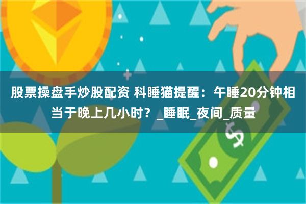 股票操盘手炒股配资 科睡猫提醒：午睡20分钟相当于晚上几小时？_睡眠_夜间_质量