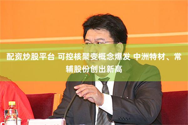 配资炒股平台 可控核聚变概念爆发 中洲特材、常辅股份创出新高