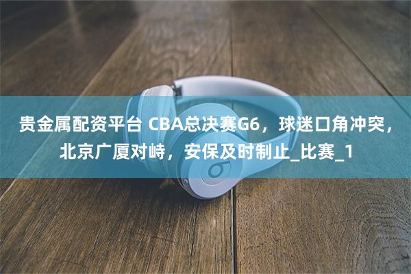 贵金属配资平台 CBA总决赛G6，球迷口角冲突，北京广厦对峙，安保及时制止_比赛