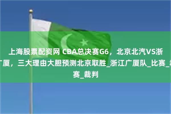 上海股票配资网 CBA总决赛G6，北京北汽VS浙江广厦，三大理由大胆预测北京取胜