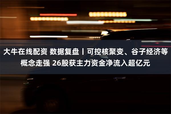 大牛在线配资 数据复盘丨可控核聚变、谷子经济等概念走强 26股获主力资金净流入超