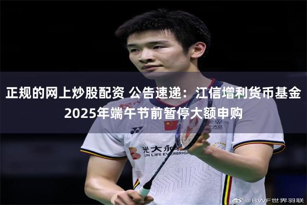 正规的网上炒股配资 公告速递：江信增利货币基金2025年端午节前暂停大额申购