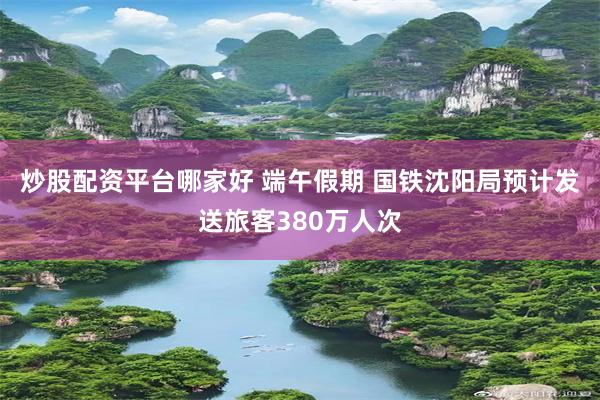 炒股配资平台哪家好 端午假期 国铁沈阳局预计发送旅客380万人次