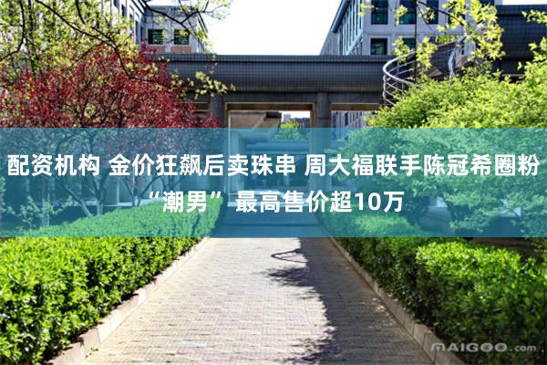 配资机构 金价狂飙后卖珠串 周大福联手陈冠希圈粉“潮男” 最高售价超10万