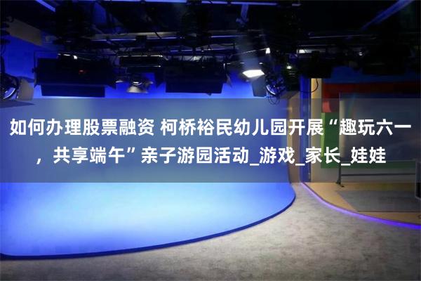 如何办理股票融资 柯桥裕民幼儿园开展“趣玩六一，共享端午”亲子游园活动_游戏_家