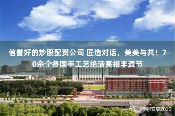 信誉好的炒股配资公司 匠造对话，美美与共！70余个各国手工艺绝活亮相非遗节