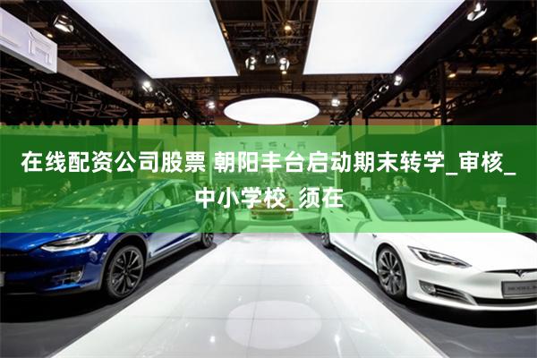 在线配资公司股票 朝阳丰台启动期末转学_审核_中小学校_须在