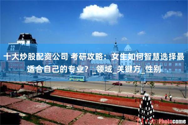 十大炒股配资公司 考研攻略：女生如何智慧选择最适合自己的专业？_领域_关键方_性