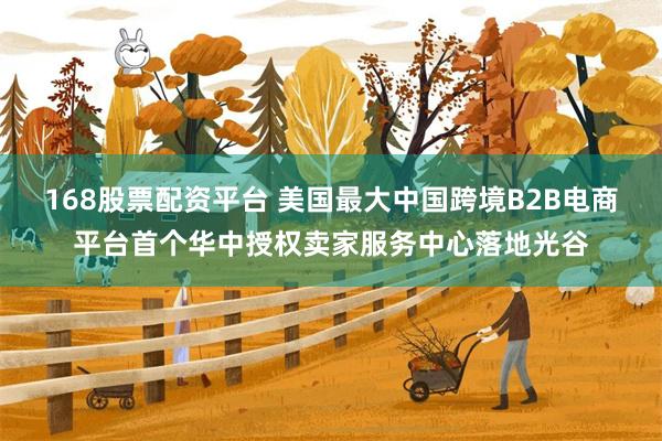 168股票配资平台 美国最大中国跨境B2B电商平台首个华中授权卖家服务中心落地光