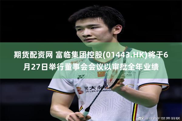 期货配资网 富临集团控股(01443.HK)将于6月27日举行董事会会议以审批全