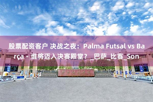 股票配资客户 决战之夜：Palma Futsal vs Barça - 谁将迈入