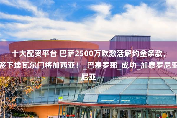 十大配资平台 巴萨2500万欧激活解约金条款，签下埃瓦尔门将加西亚！_巴塞罗那_