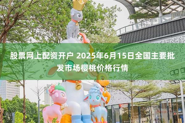 股票网上配资开户 2025年6月15日全国主要批发市场樱桃价格行情