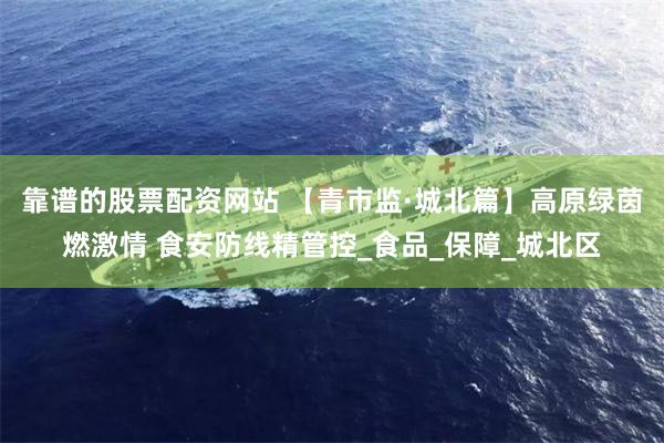 靠谱的股票配资网站 【青市监·城北篇】高原绿茵燃激情 食安防线精管控_食品_保障