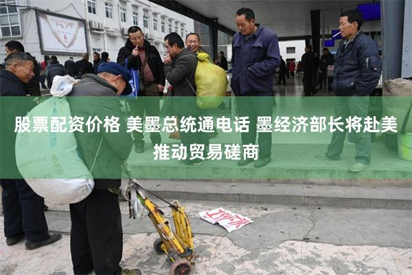 股票配资价格 美墨总统通电话 墨经济部长将赴美推动贸易磋商