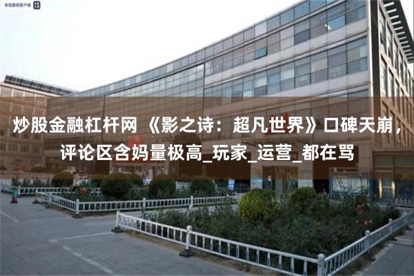 炒股金融杠杆网 《影之诗：超凡世界》口碑天崩，评论区含妈量极高_玩家_运营_都在