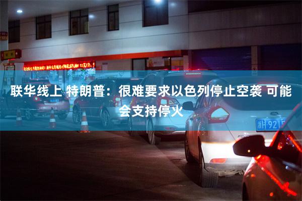 联华线上 特朗普：很难要求以色列停止空袭 可能会支持停火