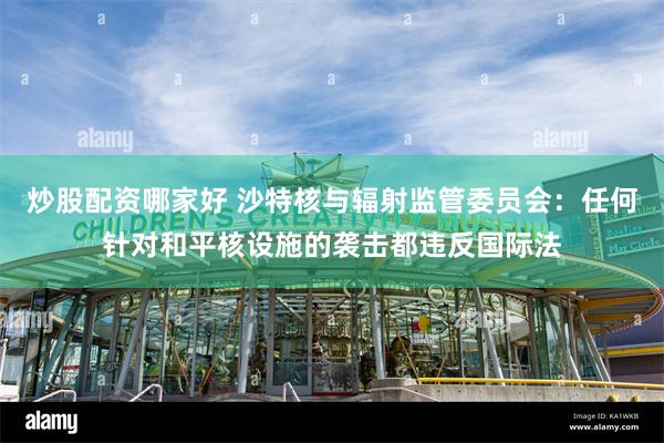 炒股配资哪家好 沙特核与辐射监管委员会：任何针对和平核设施的袭击都违反国际法