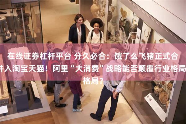 在线证劵杠杆平台 分久必合：饿了么飞猪正式合并入淘宝天猫！阿里“大消费”战略能否