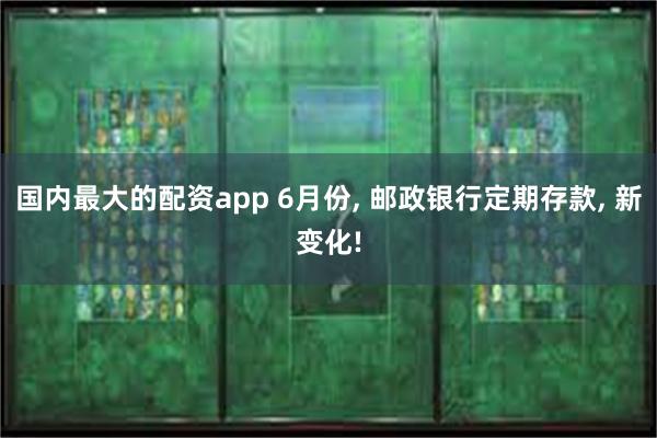 国内最大的配资app 6月份, 邮政银行定期存款, 新变化!