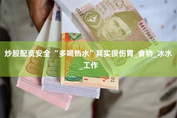 炒股配资安全 “多喝热水”其实很伤胃_食物_冰水_工作