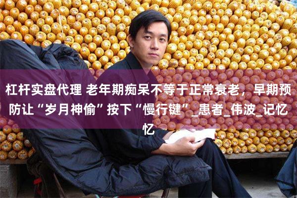 杠杆实盘代理 老年期痴呆不等于正常衰老，早期预防让“岁月神偷”按下“慢行键”_患