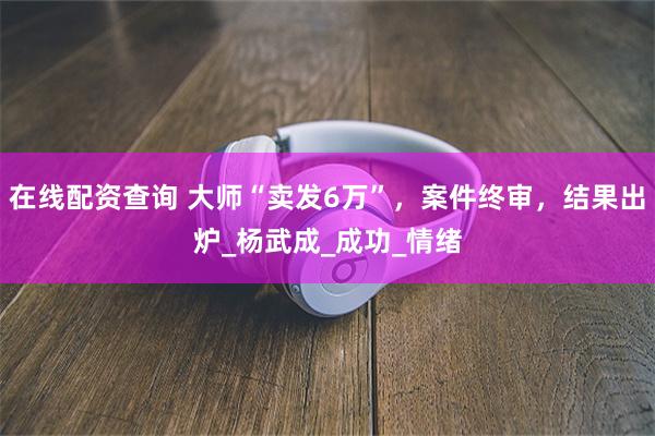 在线配资查询 大师“卖发6万”，案件终审，结果出炉_杨武成_成功_情绪