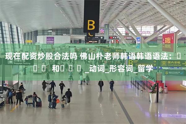 现在配资炒股合法吗 佛山朴老师韩语韩语语法：뜻하다 和듯하다_动词_形容词_留学
