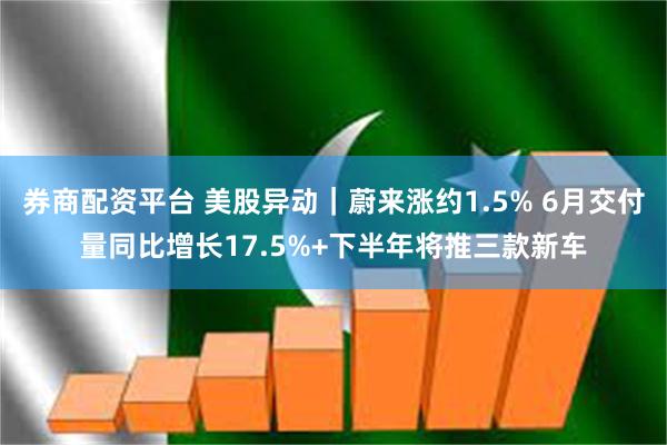 券商配资平台 美股异动｜蔚来涨约1.5% 6月交付量同比增长17.5%+下半年将