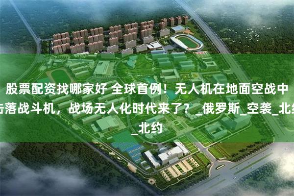 股票配资找哪家好 全球首例！无人机在地面空战中击落战斗机，战场无人化时代来了？_