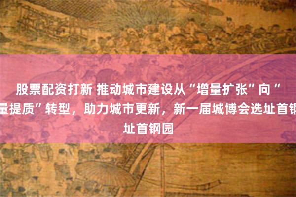股票配资打新 推动城市建设从“增量扩张”向“存量提质”转型，助力城市更新，新一届