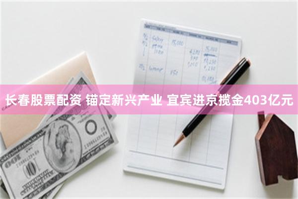 长春股票配资 锚定新兴产业 宜宾进京揽金403亿元