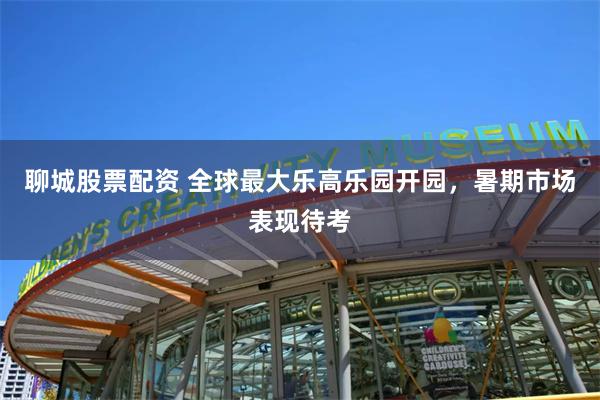 聊城股票配资 全球最大乐高乐园开园，暑期市场表现待考