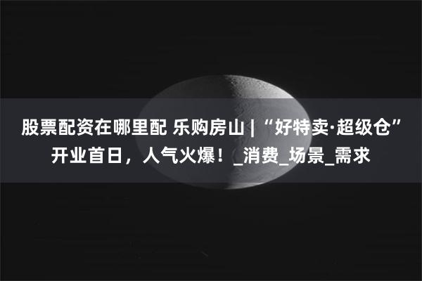 股票配资在哪里配 乐购房山 | “好特卖·超级仓”开业首日，人气火爆！_消费_场