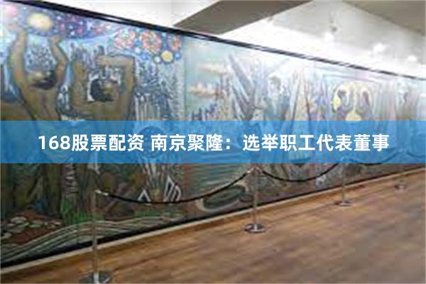 168股票配资 南京聚隆：选举职工代表董事