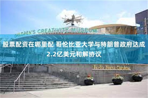股票配资在哪里配 哥伦比亚大学与特朗普政府达成2.2亿美元和解协议