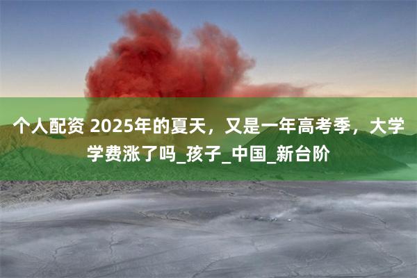 个人配资 2025年的夏天，又是一年高考季，大学学费涨了吗_孩子_中国_新台阶
