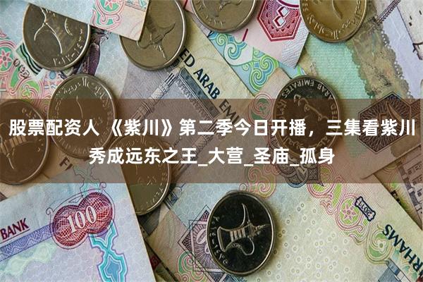 股票配资人 《紫川》第二季今日开播，三集看紫川秀成远东之王_大营_圣庙_孤身
