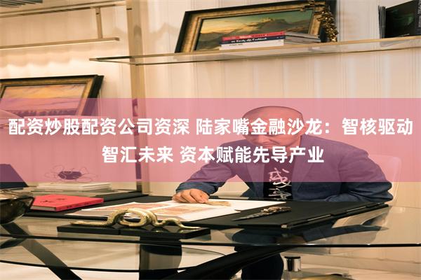 配资炒股配资公司资深 陆家嘴金融沙龙：智核驱动 智汇未来 资本赋能先导产业
