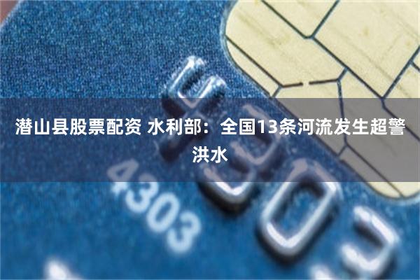 潜山县股票配资 水利部：全国13条河流发生超警洪水