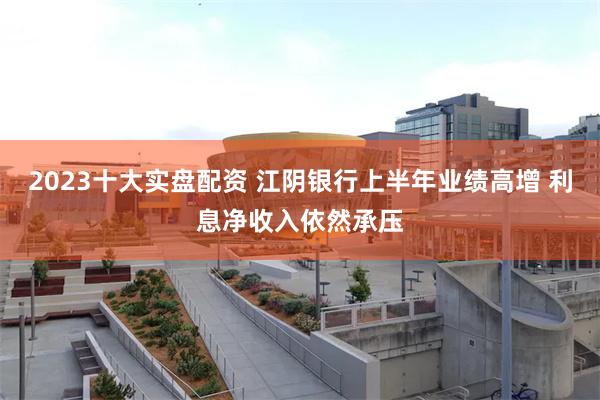 2023十大实盘配资 江阴银行上半年业绩高增 利息净收入依然承压