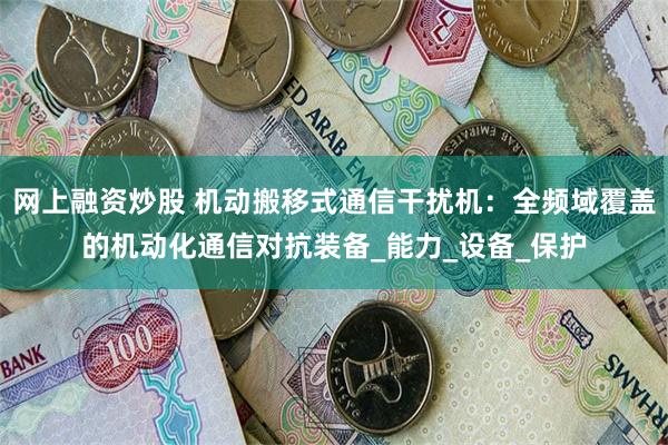 网上融资炒股 机动搬移式通信干扰机：全频域覆盖的机动化通信对抗装备_能力_设备_