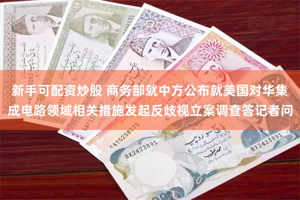 新手可配资炒股 商务部就中方公布就美国对华集成电路领域相关措施发起反歧视立案调查