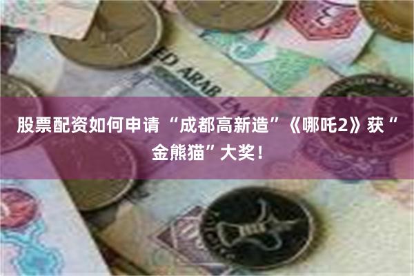 股票配资如何申请 “成都高新造”《哪吒2》获“金熊猫”大奖！