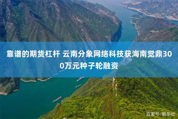 靠谱的期货杠杆 云南分象网络科技获海南觉鼎300万元种子轮融资