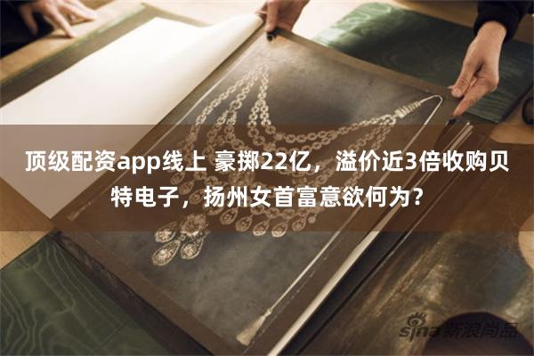 顶级配资app线上 豪掷22亿，溢价近3倍收购贝特电子，扬州女首富意欲何为？